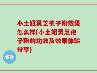 小土妞灵芝孢子粉效果怎么样(小土妞灵芝孢子粉的功效及效果体验分享)
