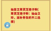 仙首之草灵芝孢子粉(草灵芝孢子粉：仙山之珍，滋补养生的不二选择)