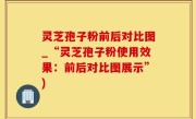 灵芝孢子粉前后对比图_“灵芝孢子粉使用效果：前后对比图展示”)