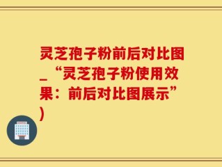 灵芝孢子粉前后对比图_“灵芝孢子粉使用效果：前后对比图展示”)