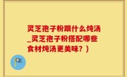 灵芝孢子粉跟什么炖汤_灵芝孢子粉搭配哪些食材炖汤更美味？)