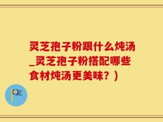 灵芝孢子粉跟什么炖汤_灵芝孢子粉搭配哪些食材炖汤更美味？)