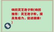 嗨团灵芝孢子粉(嗨团推荐：灵芝孢子粉，提高免疫力，促进健康！)
