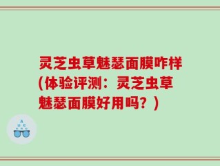 灵芝虫草魅瑟面膜咋样(体验评测：灵芝虫草魅瑟面膜好用吗？)