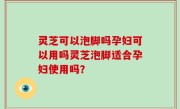 灵芝可以泡脚吗孕妇可以用吗灵芝泡脚适合孕妇使用吗？
