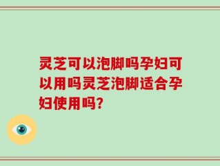 灵芝可以泡脚吗孕妇可以用吗灵芝泡脚适合孕妇使用吗？