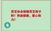 灵芝协会捐赠灵芝孢子粉？传递健康，爱心助力？