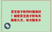 灵芝孢子粉何时服用好？破壁灵芝孢子粉每天服用几次，每次服多少
