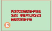 天津灵芝破壁孢子粉批发商？哪里可以买的到破壁灵芝孢子粉