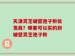 天津灵芝破壁孢子粉批发商？哪里可以买的到破壁灵芝孢子粉