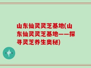山东仙灵灵芝基地(山东仙灵灵芝基地——探寻灵芝养生奥秘)