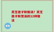 灵芝孢子粉做汤？灵芝孢子粉煲汤的12种做法