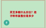 灵芝多糖什么价位？孢子粉市面售价是多少