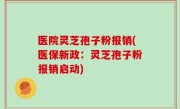 医院灵芝孢子粉报销(医保新政:灵芝孢子粉报销启动)