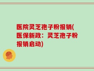 医院灵芝孢子粉报销(医保新政：灵芝孢子粉报销启动)