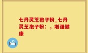 七丹灵芝孢子粉_七丹灵芝孢子粉：，增强健康