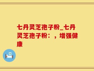 七丹灵芝孢子粉_七丹灵芝孢子粉：，增强健康