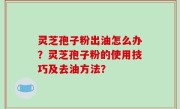灵芝孢子粉出油怎么办？灵芝孢子粉的使用技巧及去油方法？