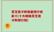 灵芝孢子粉销量排行榜前十(十大畅销灵芝孢子粉排行榜)