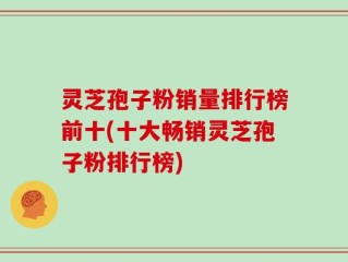 灵芝孢子粉销量排行榜前十(十大畅销灵芝孢子粉排行榜)