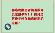 肺癌晚期患者能否服用灵芝孢子粉？？探讨灵芝孢子粉在肺癌晚期的应用？