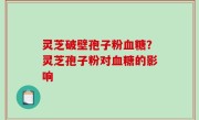 灵芝破壁孢子粉血糖？灵芝孢子粉对血糖的影响