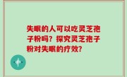 失眠的人可以吃灵芝孢子粉吗？探究灵芝孢子粉对失眠的疗效？