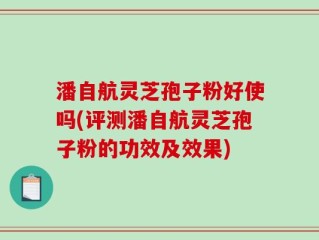 潘自航灵芝孢子粉好使吗(评测潘自航灵芝孢子粉的功效及效果)