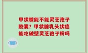 甲状腺能不能灵芝孢子胶囊？甲状腺乳头状癌能吃破壁灵芝孢子粉吗