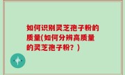 如何识别灵芝孢子粉的质量(如何分辨高质量的灵芝孢子粉？)