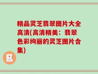 精品灵芝翡翠图片大全高清(高清精美：翡翠色彩绚丽的灵芝图片合集)