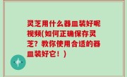 灵芝用什么器皿装好呢视频(如何正确保存灵芝？教你使用合适的器皿装好它！)