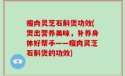 瘦肉灵芝石斛煲功效(煲出营养美味，补养身体好帮手——瘦肉灵芝石斛煲的功效)