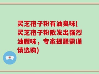 灵芝孢子粉有油臭味(灵芝孢子粉散发出强烈油腥味，专家提醒需谨慎选购)