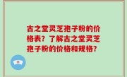 古之堂灵芝孢子粉的价格表？了解古之堂灵芝孢子粉的价格和规格？