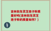 吉林敖东灵芝孢子粉质量好吗(吉林敖东灵芝孢子粉的质量如何？)