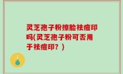 灵芝孢子粉擦脸祛痘印吗(灵芝孢子粉可否用于祛痘印？)