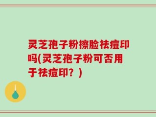 灵芝孢子粉擦脸祛痘印吗(灵芝孢子粉可否用于祛痘印？)