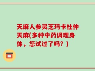 天麻人参灵芝玛卡杜仲天麻(多种中药调理身体，您试过了吗？)