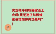 灵芝孢子和粉蜂蜜会上火吗(灵芝孢子与粉蜂蜜会增加体内热量吗？)