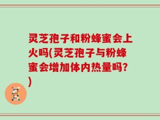 灵芝孢子和粉蜂蜜会上火吗(灵芝孢子与粉蜂蜜会增加体内热量吗？)