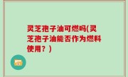 灵芝孢子油可燃吗(灵芝孢子油能否作为燃料使用？)