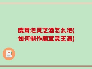 鹿茸泡灵芝酒怎么泡(如何制作鹿茸灵芝酒)
