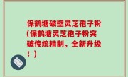 保鹤塘破壁灵芝孢子粉(保鹤塘灵芝孢子粉突破传统精制，全新升级！)