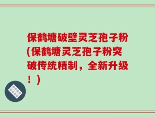 保鹤塘破壁灵芝孢子粉(保鹤塘灵芝孢子粉突破传统精制，全新升级！)