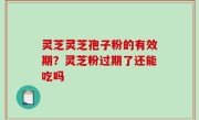 灵芝灵芝孢子粉的有效期？灵芝粉过期了还能吃吗