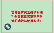 营养屋牌灵芝孢子粉油？全面解读灵芝孢子粉油的功效与使用方法？