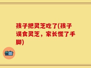 孩子把灵芝吃了(孩子误食灵芝，家长慌了手脚)