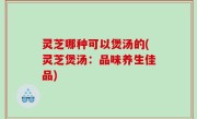 灵芝哪种可以煲汤的(灵芝煲汤：品味养生佳品)