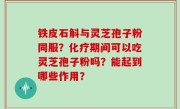 铁皮石斛与灵芝孢子粉同服？化疗期间可以吃灵芝孢子粉吗？能起到哪些作用？
